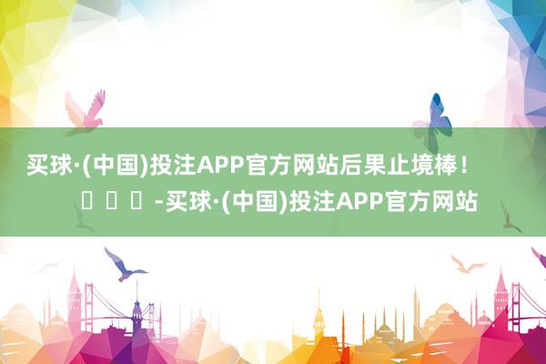 买球·(中国)投注APP官方网站后果止境棒！        			-买球·(中国)投注APP官方网站