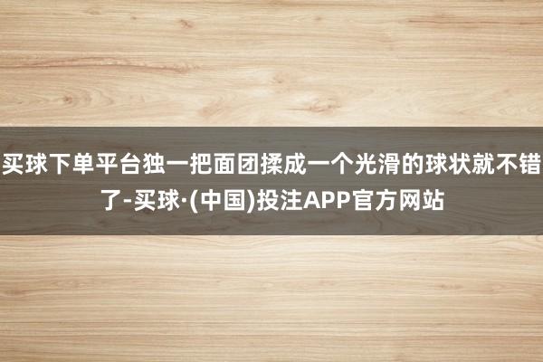 买球下单平台独一把面团揉成一个光滑的球状就不错了-买球·(中国)投注APP官方网站