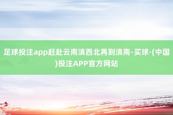 足球投注app赶赴云南滇西北再到滇南-买球·(中国)投注APP官方网站