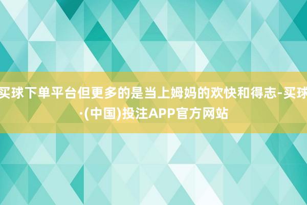 买球下单平台但更多的是当上姆妈的欢快和得志-买球·(中国)投注APP官方网站