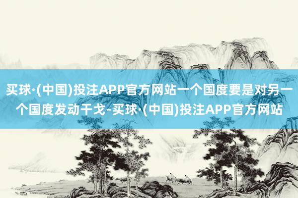 买球·(中国)投注APP官方网站一个国度要是对另一个国度发动干戈-买球·(中国)投注APP官方网站