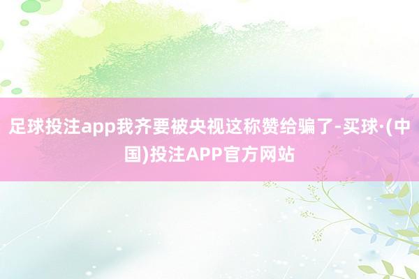 足球投注app我齐要被央视这称赞给骗了-买球·(中国)投注APP官方网站