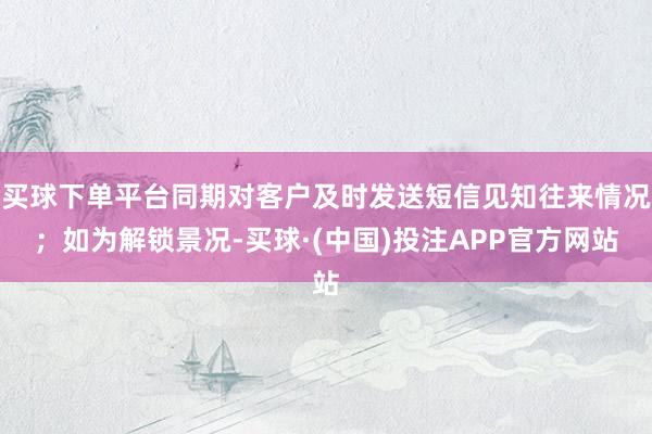 买球下单平台同期对客户及时发送短信见知往来情况；如为解锁景况-买球·(中国)投注APP官方网站
