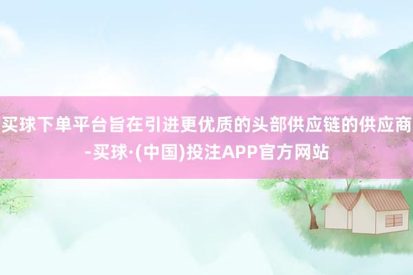 买球下单平台旨在引进更优质的头部供应链的供应商-买球·(中国)投注APP官方网站