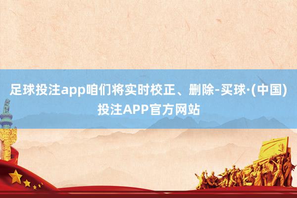 足球投注app咱们将实时校正、删除-买球·(中国)投注APP官方网站