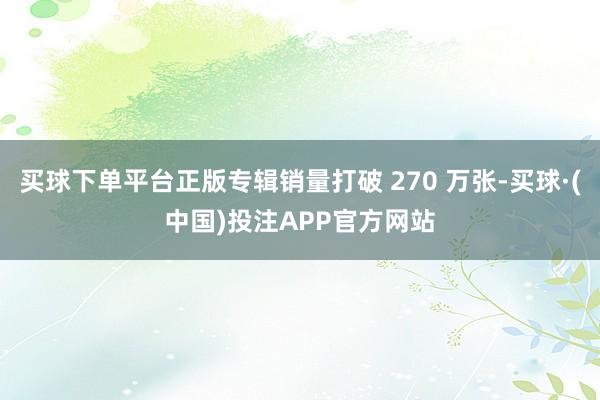 买球下单平台正版专辑销量打破 270 万张-买球·(中国)投注APP官方网站