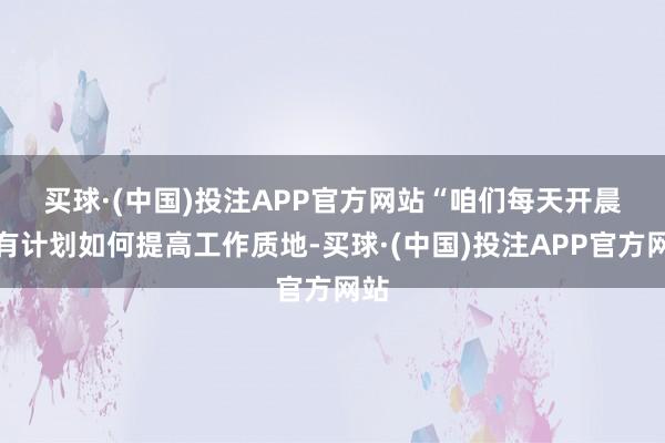 买球·(中国)投注APP官方网站　　“咱们每天开晨会有计划如何提高工作质地-买球·(中国)投注APP官方网站