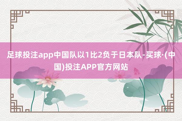 足球投注app中国队以1比2负于日本队-买球·(中国)投注APP官方网站