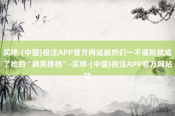 买球·(中国)投注APP官方网站赫然们一不谨防就成了她的“搞笑搭档”-买球·(中国)投注APP官方网站