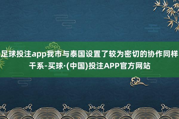 足球投注app我市与泰国设置了较为密切的协作同样干系-买球·(中国)投注APP官方网站
