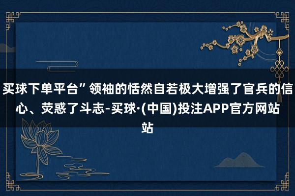 买球下单平台”领袖的恬然自若极大增强了官兵的信心、荧惑了斗志-买球·(中国)投注APP官方网站