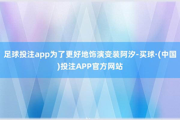 足球投注app为了更好地饰演变装阿汐-买球·(中国)投注APP官方网站