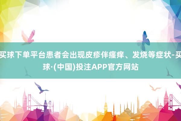买球下单平台患者会出现皮疹伴瘙痒、发烧等症状-买球·(中国)投注APP官方网站