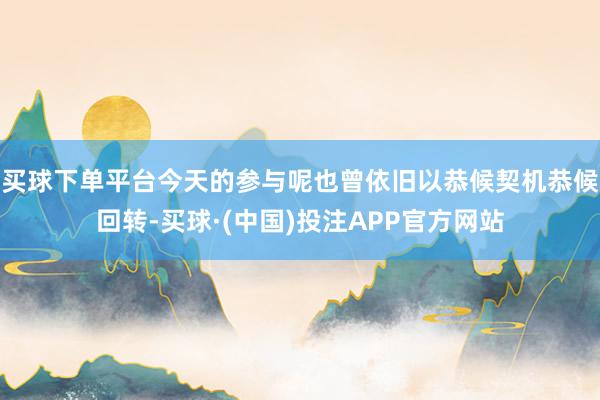 买球下单平台今天的参与呢也曾依旧以恭候契机恭候回转-买球·(中国)投注APP官方网站