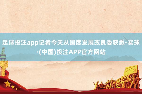足球投注app记者今天从国度发展改良委获悉-买球·(中国)投注APP官方网站