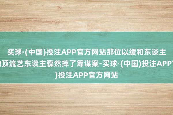 买球·(中国)投注APP官方网站那位以缓和东谈主设著称的顶流艺东谈主骤然摔了筹谋案-买球·(中国)投注APP官方网站