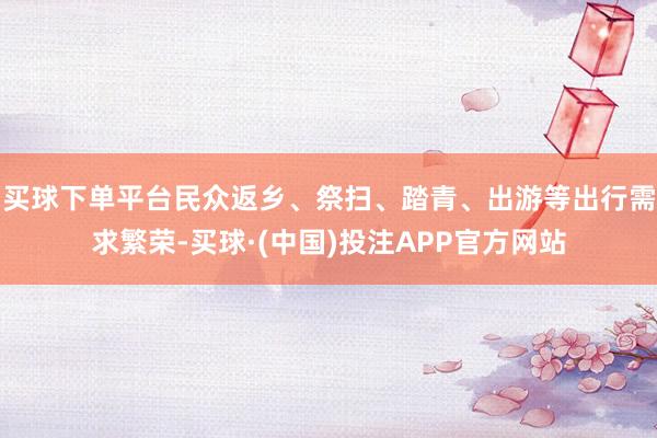 买球下单平台民众返乡、祭扫、踏青、出游等出行需求繁荣-买球·(中国)投注APP官方网站
