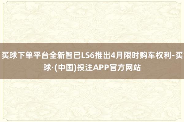 买球下单平台全新智已LS6推出4月限时购车权利-买球·(中国)投注APP官方网站