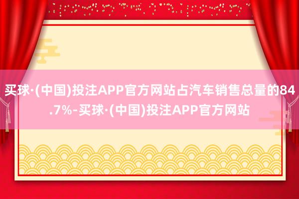 买球·(中国)投注APP官方网站占汽车销售总量的84.7%-买球·(中国)投注APP官方网站