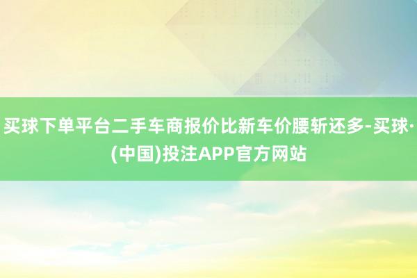 买球下单平台二手车商报价比新车价腰斩还多-买球·(中国)投注APP官方网站