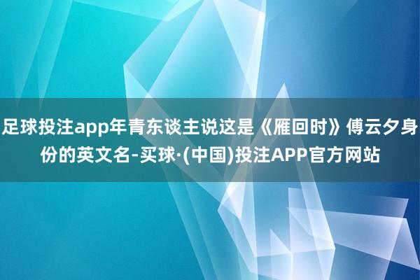 足球投注app年青东谈主说这是《雁回时》傅云夕身份的英文名-买球·(中国)投注APP官方网站