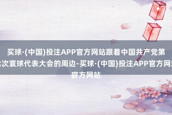买球·(中国)投注APP官方网站跟着中国共产党第七次寰球代表大会的周边-买球·(中国)投注APP官方网站