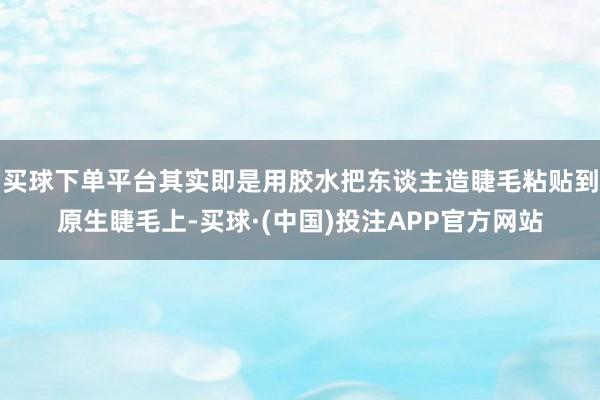 买球下单平台其实即是用胶水把东谈主造睫毛粘贴到原生睫毛上-买球·(中国)投注APP官方网站