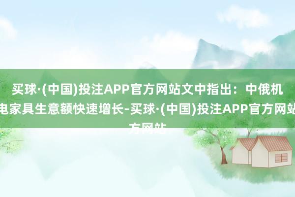 买球·(中国)投注APP官方网站文中指出：中俄机电家具生意额快速增长-买球·(中国)投注APP官方网站