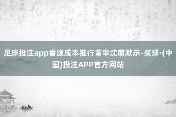 足球投注app香颂成本推行董事沈萌默示-买球·(中国)投注APP官方网站