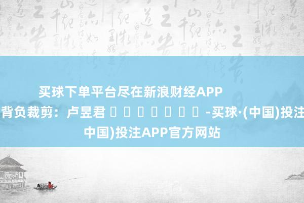 买球下单平台尽在新浪财经APP            						背负裁剪：卢昱君 							-买球·(中国)投注APP官方网站