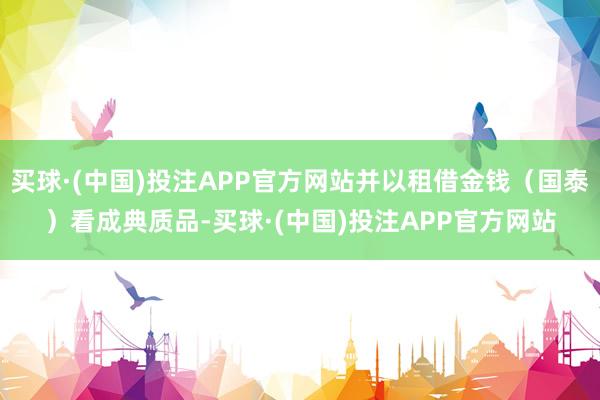 买球·(中国)投注APP官方网站并以租借金钱（国泰）看成典质品-买球·(中国)投注APP官方网站