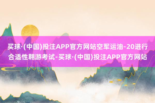 买球·(中国)投注APP官方网站空军运油-20进行合适性翱游考试-买球·(中国)投注APP官方网站