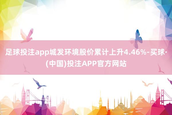 足球投注app城发环境股价累计上升4.46%-买球·(中国)投注APP官方网站