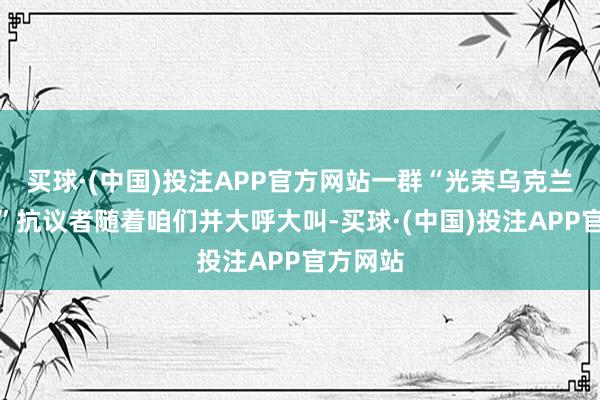 买球·(中国)投注APP官方网站一群“光荣乌克兰东谈主”抗议者随着咱们并大呼大叫-买球·(中国)投注APP官方网站