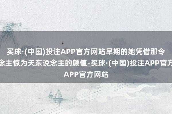 买球·(中国)投注APP官方网站早期的她凭借那令东说念主惊为天东说念主的颜值-买球·(中国)投注APP官方网站