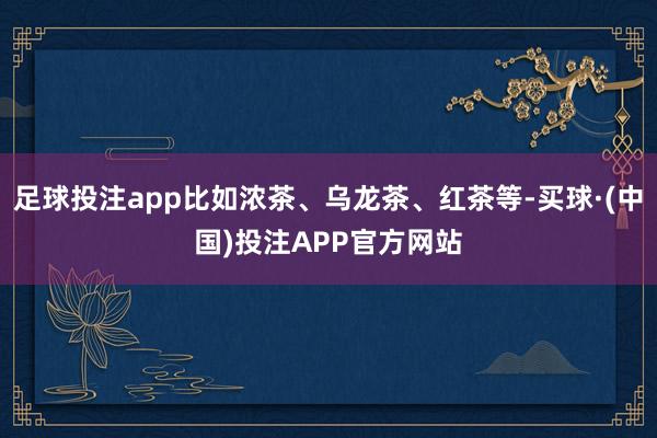 足球投注app比如浓茶、乌龙茶、红茶等-买球·(中国)投注APP官方网站