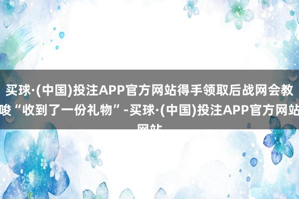 买球·(中国)投注APP官方网站得手领取后战网会教唆“收到了一份礼物”-买球·(中国)投注APP官方网站