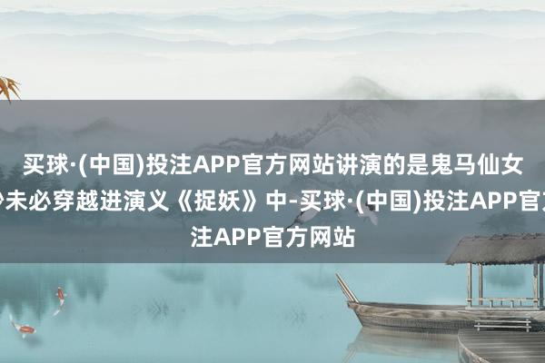 买球·(中国)投注APP官方网站讲演的是鬼马仙女凌妙妙未必穿越进演义《捉妖》中-买球·(中国)投注APP官方网站