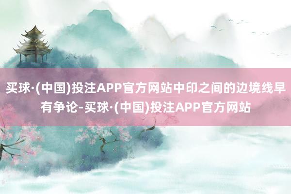 买球·(中国)投注APP官方网站中印之间的边境线早有争论-买球·(中国)投注APP官方网站