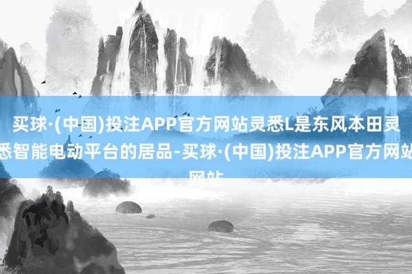 买球·(中国)投注APP官方网站灵悉L是东风本田灵悉智能电动平台的居品-买球·(中国)投注APP官方网站