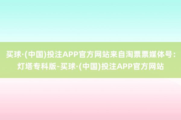 买球·(中国)投注APP官方网站来自淘票票媒体号：灯塔专科版-买球·(中国)投注APP官方网站