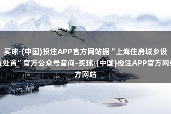 买球·(中国)投注APP官方网站据“上海住房城乡设置处置”官方公众号音问-买球·(中国)投注APP官方网站