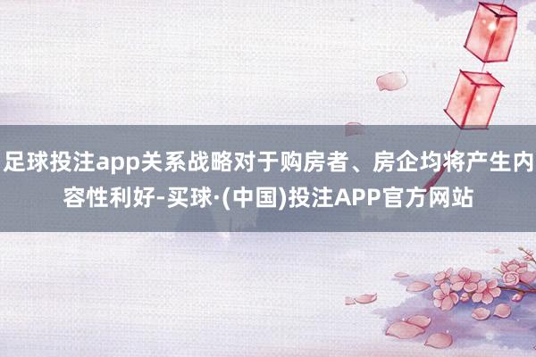 足球投注app关系战略对于购房者、房企均将产生内容性利好-买球·(中国)投注APP官方网站