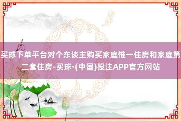 买球下单平台对个东谈主购买家庭惟一住房和家庭第二套住房-买球·(中国)投注APP官方网站