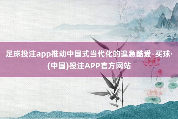 足球投注app推动中国式当代化的遑急酷爱-买球·(中国)投注APP官方网站
