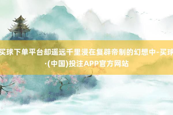 买球下单平台却遥远千里浸在复辟帝制的幻想中-买球·(中国)投注APP官方网站