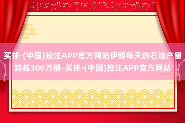 买球·(中国)投注APP官方网站伊朗每天的石油产量跨越300万桶-买球·(中国)投注APP官方网站