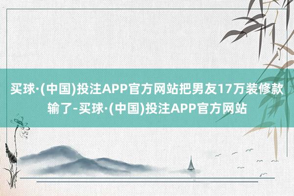 买球·(中国)投注APP官方网站把男友17万装修款输了-买球·(中国)投注APP官方网站
