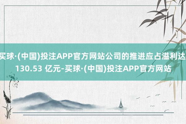买球·(中国)投注APP官方网站公司的推进应占溢利达 130.53 亿元-买球·(中国)投注APP官方网站