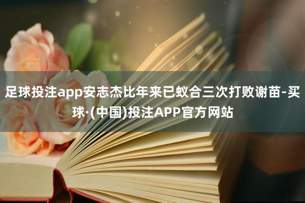 足球投注app安志杰比年来已蚁合三次打败谢苗-买球·(中国)投注APP官方网站